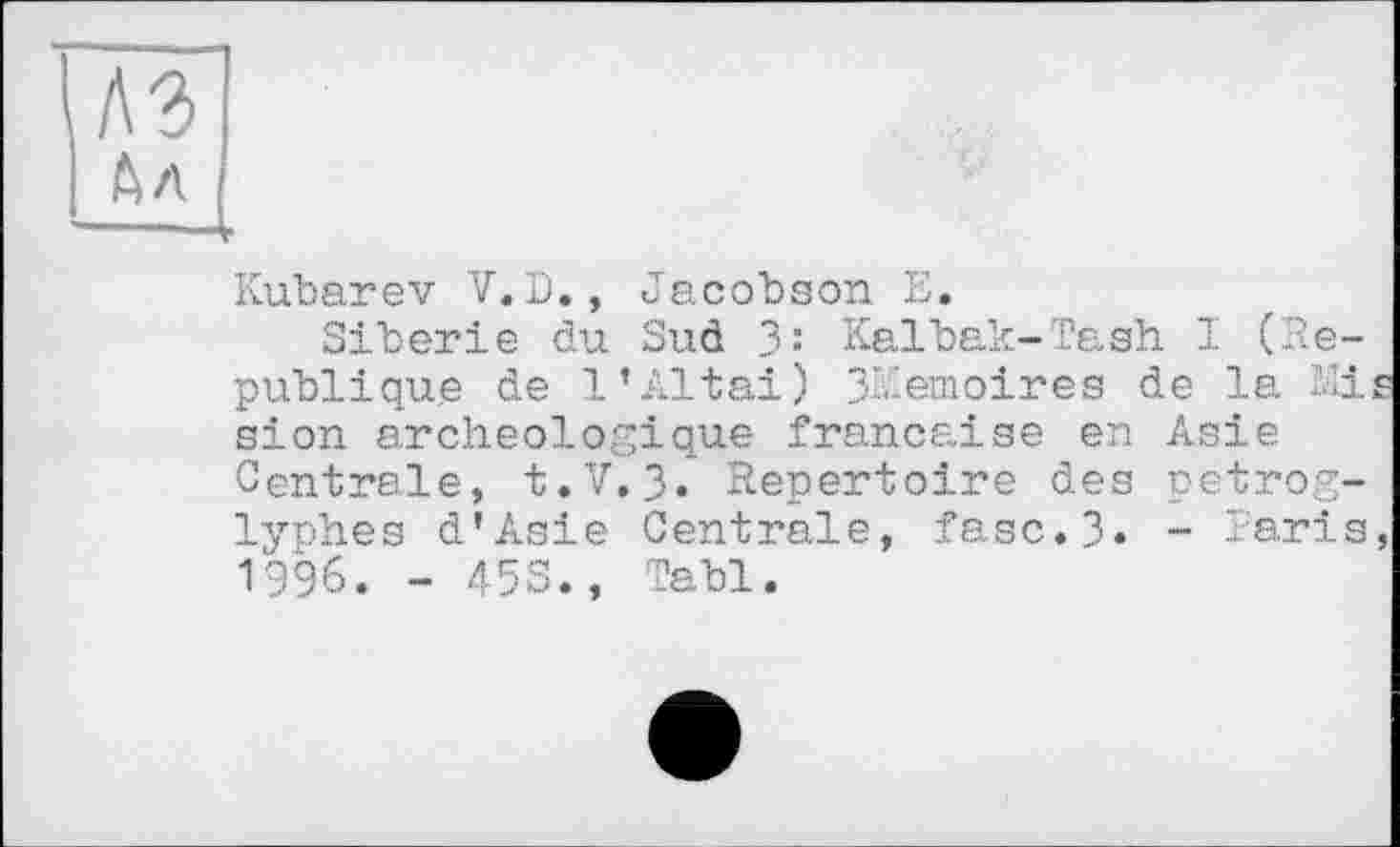 ﻿Kubarev V.D., Jacobson E.
Sibérie du Sud 3: Kalbak-Tash I (.République de 1’Altai) 3Kemoires de la Mi sion archéologique française en Asie Centrale, t.V. 3. Repertoire des petrog-lyphes d'Asie Centrale, fasc.3* - Earis 1996. - 453., Tabl.